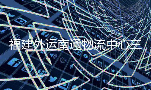 竣工，计项目中心外运物流划 南通验收月正用福建三期式投
