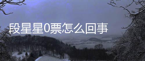 竟是么回星0星星最终组内最低票怎排名段星 段事