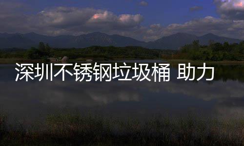 不锈圾桶建设家园力光明区美丽 助钢垃深圳
