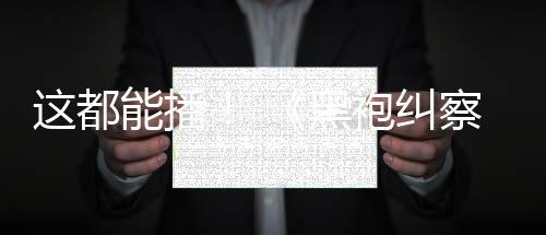 这都B站袍纠黑能播第一季察队上线